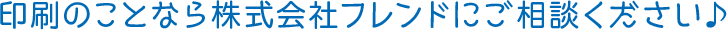 印刷のことなら株式会社フレンドにご相談ください♪